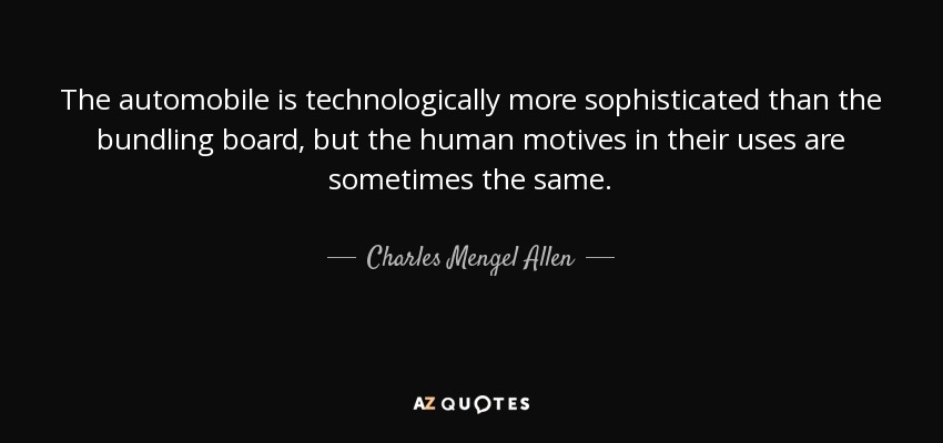 The automobile is technologically more sophisticated than the bundling board, but the human motives in their uses are sometimes the same. - Charles Mengel Allen