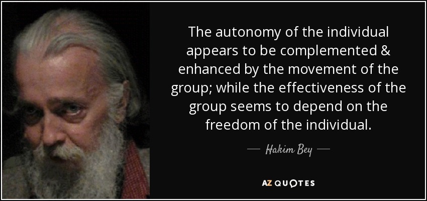 The autonomy of the individual appears to be complemented & enhanced by the movement of the group; while the effectiveness of the group seems to depend on the freedom of the individual. - Hakim Bey