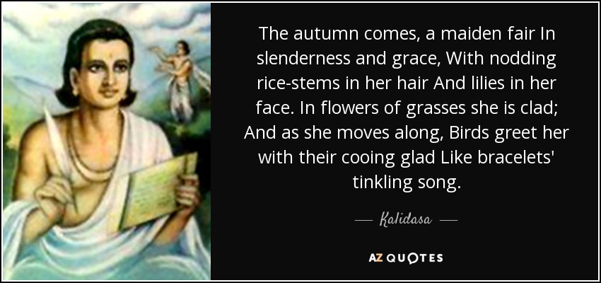 The autumn comes, a maiden fair In slenderness and grace, With nodding rice-stems in her hair And lilies in her face. In flowers of grasses she is clad; And as she moves along, Birds greet her with their cooing glad Like bracelets' tinkling song. - Kalidasa