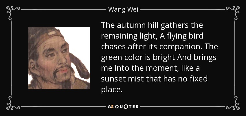The autumn hill gathers the remaining light, A flying bird chases after its companion. The green color is bright And brings me into the moment, like a sunset mist that has no fixed place. - Wang Wei