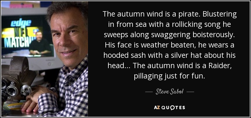 The autumn wind is a pirate. Blustering in from sea with a rollicking song he sweeps along swaggering boisterously. His face is weather beaten, he wears a hooded sash with a silver hat about his head... The autumn wind is a Raider, pillaging just for fun. - Steve Sabol