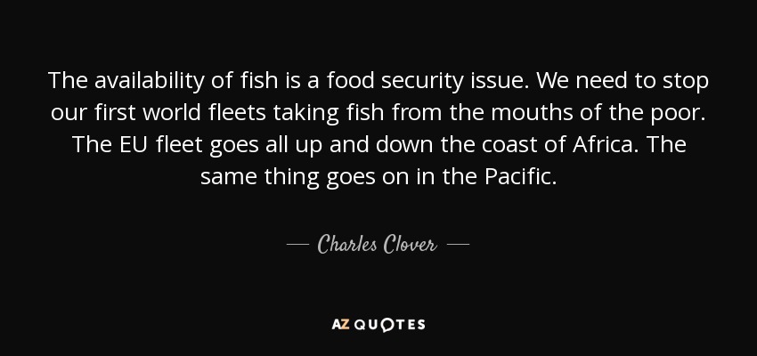 The availability of fish is a food security issue. We need to stop our first world fleets taking fish from the mouths of the poor. The EU fleet goes all up and down the coast of Africa. The same thing goes on in the Pacific. - Charles Clover
