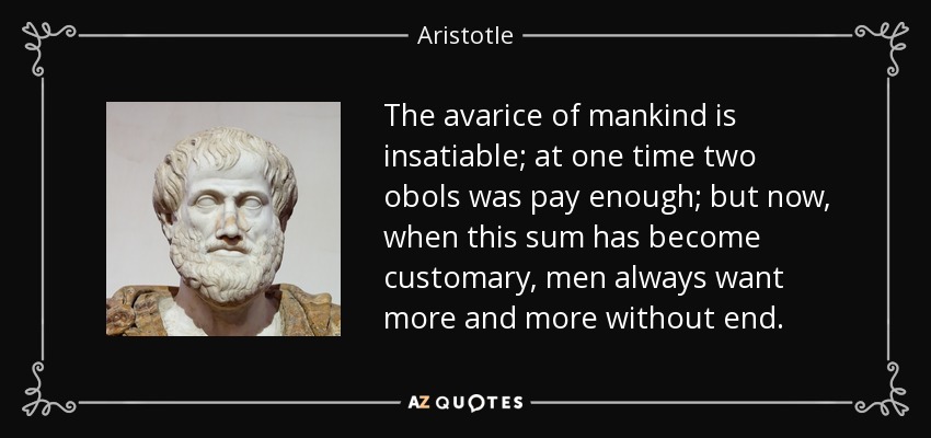 The avarice of mankind is insatiable; at one time two obols was pay enough; but now, when this sum has become customary, men always want more and more without end. - Aristotle