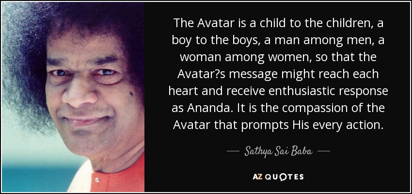 The Avatar is a child to the children, a boy to the boys, a man among men, a woman among women, so that the Avatar?s message might reach each heart and receive enthusiastic response as Ananda. It is the compassion of the Avatar that prompts His every action. - Sathya Sai Baba