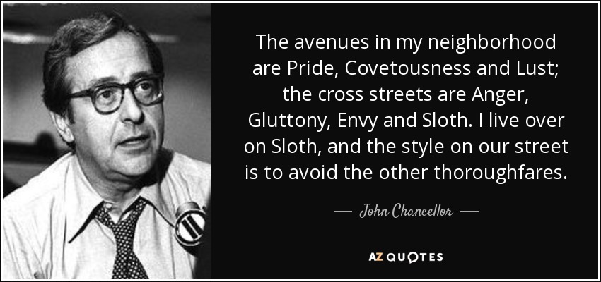 The avenues in my neighborhood are Pride, Covetousness and Lust; the cross streets are Anger, Gluttony, Envy and Sloth. I live over on Sloth, and the style on our street is to avoid the other thoroughfares. - John Chancellor