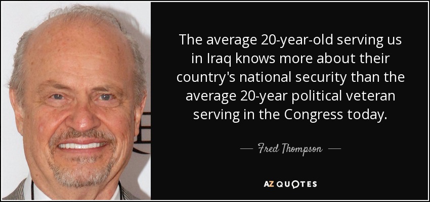The average 20-year-old serving us in Iraq knows more about their country's national security than the average 20-year political veteran serving in the Congress today. - Fred Thompson