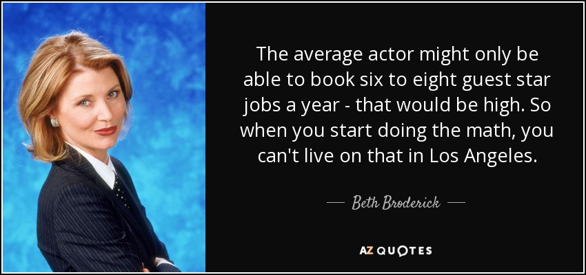 The average actor might only be able to book six to eight guest star jobs a year - that would be high. So when you start doing the math, you can't live on that in Los Angeles. - Beth Broderick