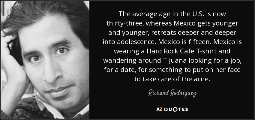 The average age in the U.S. is now thirty-three, whereas Mexico gets younger and younger, retreats deeper and deeper into adolescence. Mexico is fifteen. Mexico is wearing a Hard Rock Cafe T-shirt and wandering around Tijuana looking for a job, for a date, for something to put on her face to take care of the acne. - Richard Rodriguez