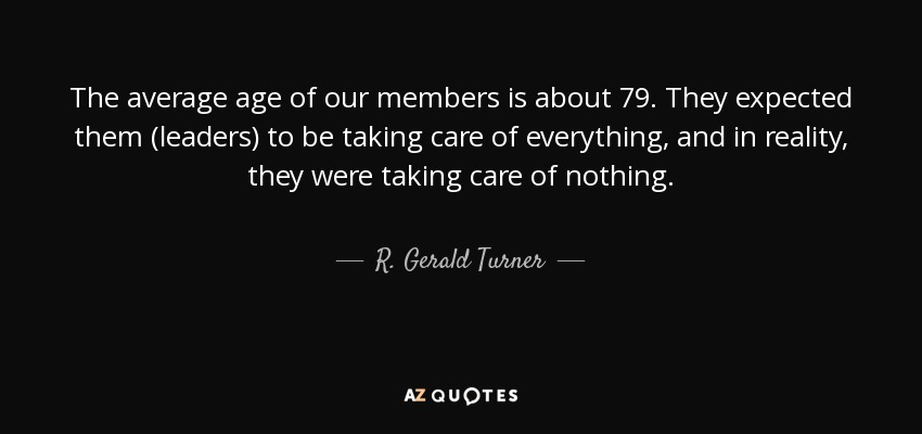 The average age of our members is about 79. They expected them (leaders) to be taking care of everything, and in reality, they were taking care of nothing. - R. Gerald Turner