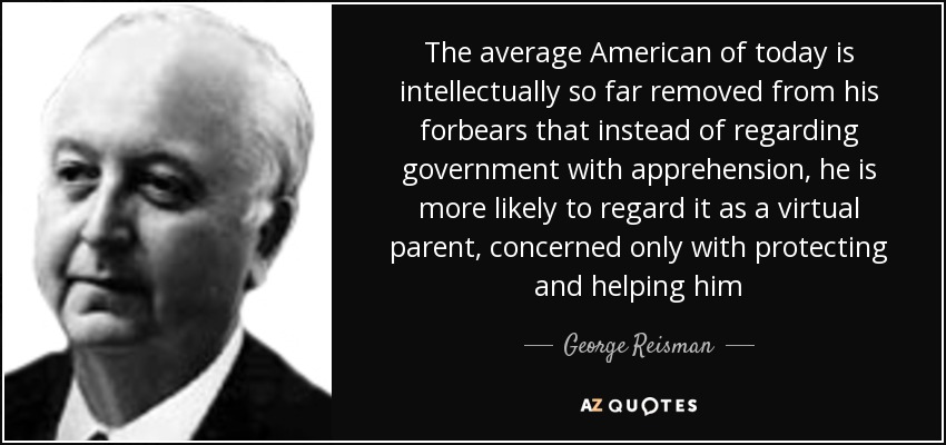 The average American of today is intellectually so far removed from his forbears that instead of regarding government with apprehension, he is more likely to regard it as a virtual parent, concerned only with protecting and helping him - George Reisman