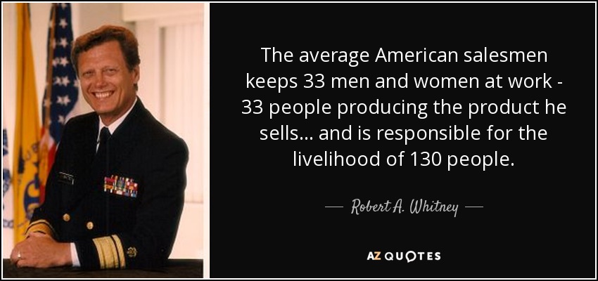 The average American salesmen keeps 33 men and women at work - 33 people producing the product he sells . . . and is responsible for the livelihood of 130 people. - Robert A. Whitney