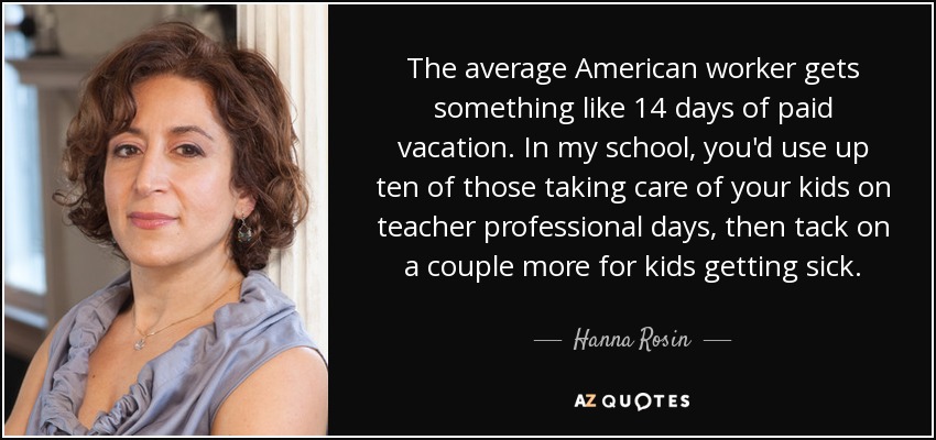 The average American worker gets something like 14 days of paid vacation. In my school, you'd use up ten of those taking care of your kids on teacher professional days, then tack on a couple more for kids getting sick. - Hanna Rosin
