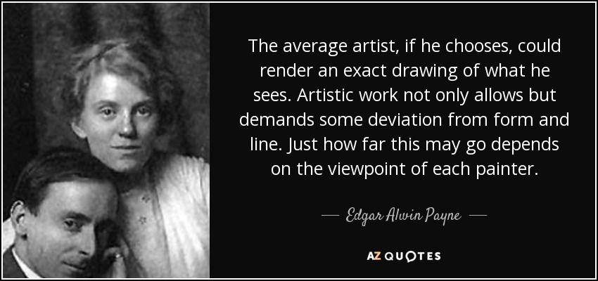 The average artist, if he chooses, could render an exact drawing of what he sees. Artistic work not only allows but demands some deviation from form and line. Just how far this may go depends on the viewpoint of each painter. - Edgar Alwin Payne