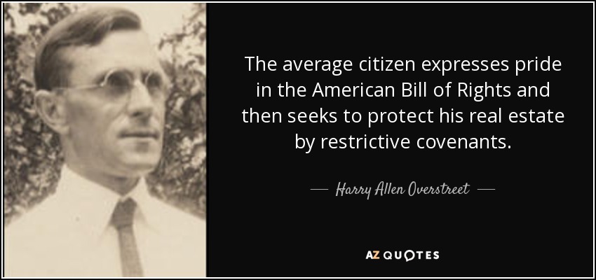 The average citizen expresses pride in the American Bill of Rights and then seeks to protect his real estate by restrictive covenants. - Harry Allen Overstreet
