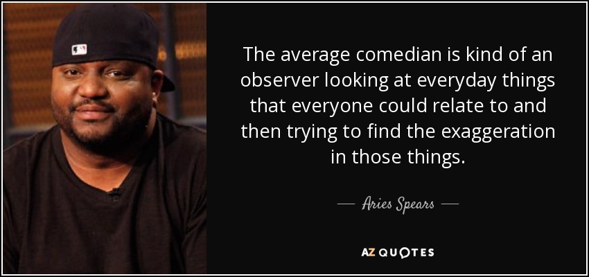 The average comedian is kind of an observer looking at everyday things that everyone could relate to and then trying to find the exaggeration in those things. - Aries Spears