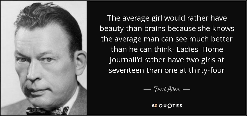 The average girl would rather have beauty than brains because she knows the average man can see much better than he can think- Ladies' Home JournalI'd rather have two girls at seventeen than one at thirty-four - Fred Allen