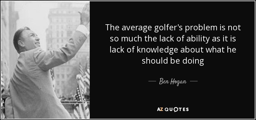 The average golfer's problem is not so much the lack of ability as it is lack of knowledge about what he should be doing - Ben Hogan