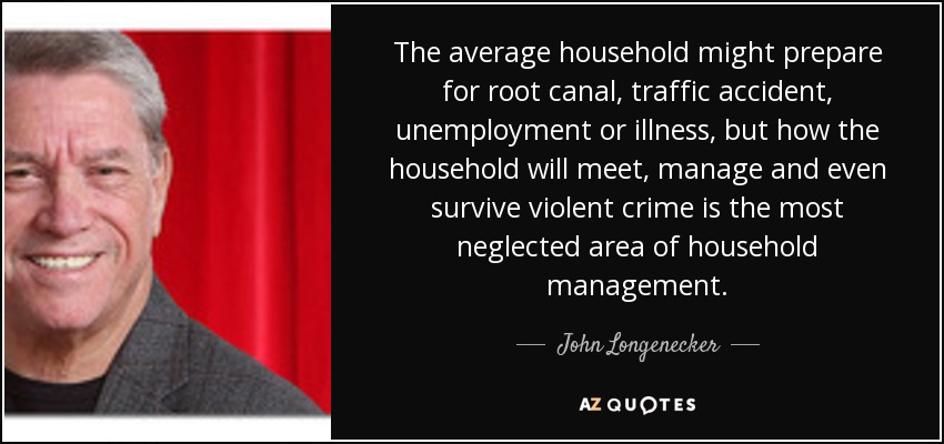 The average household might prepare for root canal, traffic accident, unemployment or illness, but how the household will meet, manage and even survive violent crime is the most neglected area of household management. - John Longenecker