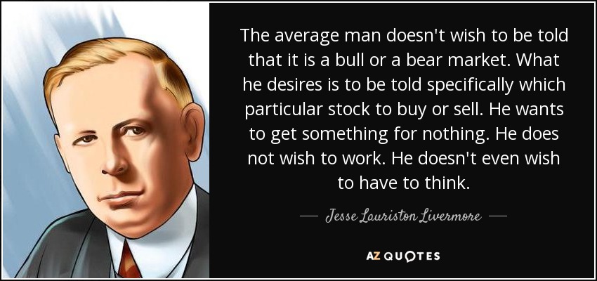 The average man doesn't wish to be told that it is a bull or a bear market. What he desires is to be told specifically which particular stock to buy or sell. He wants to get something for nothing. He does not wish to work. He doesn't even wish to have to think. - Jesse Lauriston Livermore