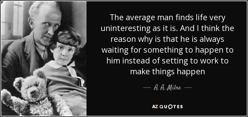 The average man finds life very uninteresting as it is. And I think the reason why is that he is always waiting for something to happen to him instead of setting to work to make things happen - A. A. Milne