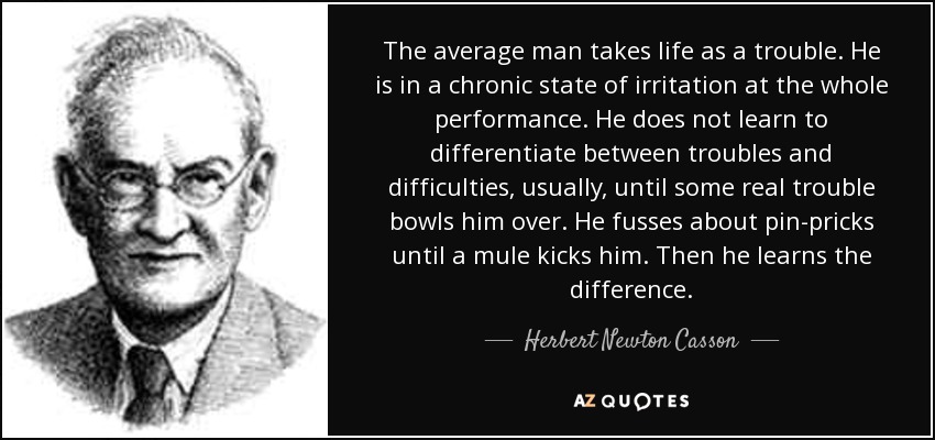 The average man takes life as a trouble. He is in a chronic state of irritation at the whole performance. He does not learn to differentiate between troubles and difficulties, usually, until some real trouble bowls him over. He fusses about pin-pricks until a mule kicks him. Then he learns the difference. - Herbert Newton Casson