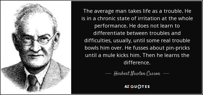 The average man takes life as a trouble. He is in a chronic state of irritation at the whole performance. He does not learn to differentiate between troubles and difficulties, usually, until some real trouble bowls him over. He fusses about pin-pricks until a mule kicks him. Then he learns the difference. - Herbert Newton Casson
