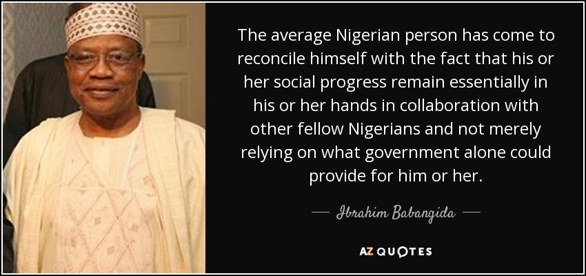 The average Nigerian person has come to reconcile himself with the fact that his or her social progress remain essentially in his or her hands in collaboration with other fellow Nigerians and not merely relying on what government alone could provide for him or her. - Ibrahim Babangida