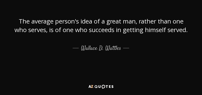 The average person's idea of a great man, rather than one who serves, is of one who succeeds in getting himself served. - Wallace D. Wattles