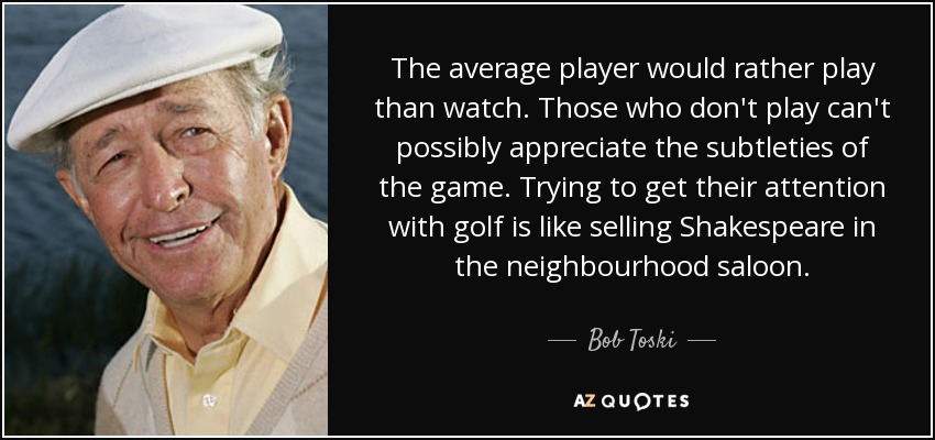 The average player would rather play than watch. Those who don't play can't possibly appreciate the subtleties of the game. Trying to get their attention with golf is like selling Shakespeare in the neighbourhood saloon. - Bob Toski
