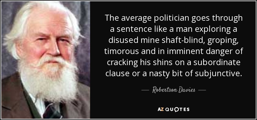 The average politician goes through a sentence like a man exploring a disused mine shaft-blind, groping, timorous and in imminent danger of cracking his shins on a subordinate clause or a nasty bit of subjunctive. - Robertson Davies