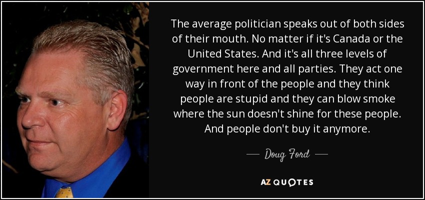 The average politician speaks out of both sides of their mouth. No matter if it's Canada or the United States. And it's all three levels of government here and all parties. They act one way in front of the people and they think people are stupid and they can blow smoke where the sun doesn't shine for these people. And people don't buy it anymore. - Doug Ford, Jr.