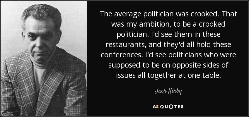 The average politician was crooked. That was my ambition, to be a crooked politician. I'd see them in these restaurants, and they'd all hold these conferences. I'd see politicians who were supposed to be on opposite sides of issues all together at one table. - Jack Kirby