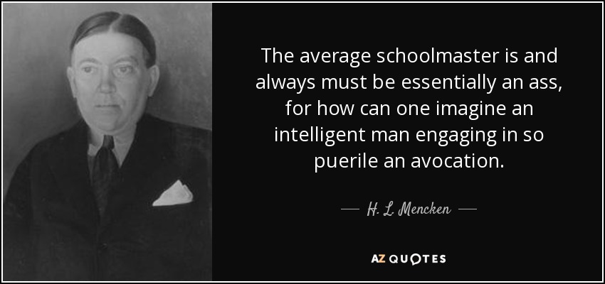 The average schoolmaster is and always must be essentially an ass, for how can one imagine an intelligent man engaging in so puerile an avocation. - H. L. Mencken