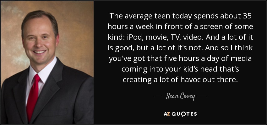 The average teen today spends about 35 hours a week in front of a screen of some kind: iPod, movie, TV, video. And a lot of it is good, but a lot of it's not. And so I think you've got that five hours a day of media coming into your kid's head that's creating a lot of havoc out there. - Sean Covey