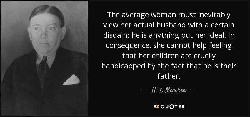 The average woman must inevitably view her actual husband with a certain disdain; he is anything but her ideal. In consequence, she cannot help feeling that her children are cruelly handicapped by the fact that he is their father. - H. L. Mencken