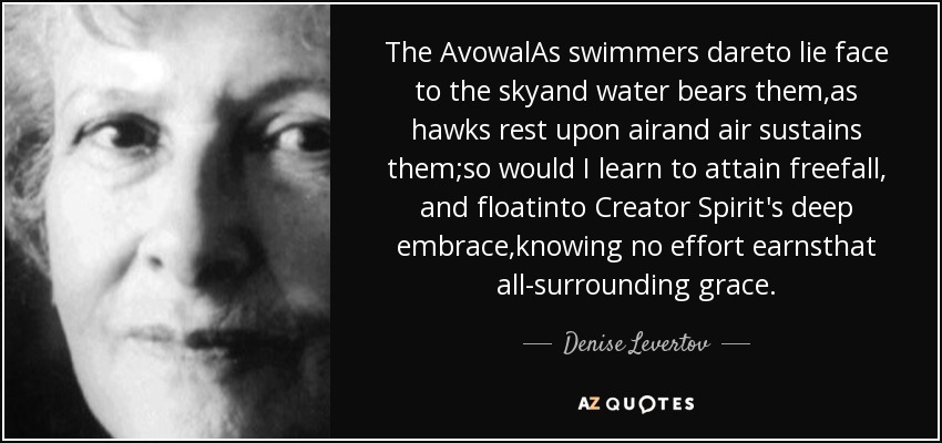 The AvowalAs swimmers dareto lie face to the skyand water bears them,as hawks rest upon airand air sustains them;so would I learn to attain freefall, and floatinto Creator Spirit's deep embrace,knowing no effort earnsthat all-surrounding grace. - Denise Levertov