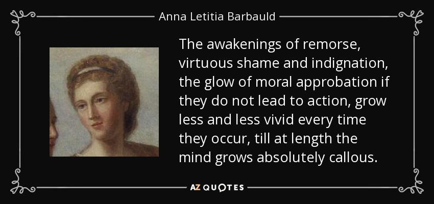 The awakenings of remorse, virtuous shame and indignation, the glow of moral approbation if they do not lead to action, grow less and less vivid every time they occur, till at length the mind grows absolutely callous. - Anna Letitia Barbauld