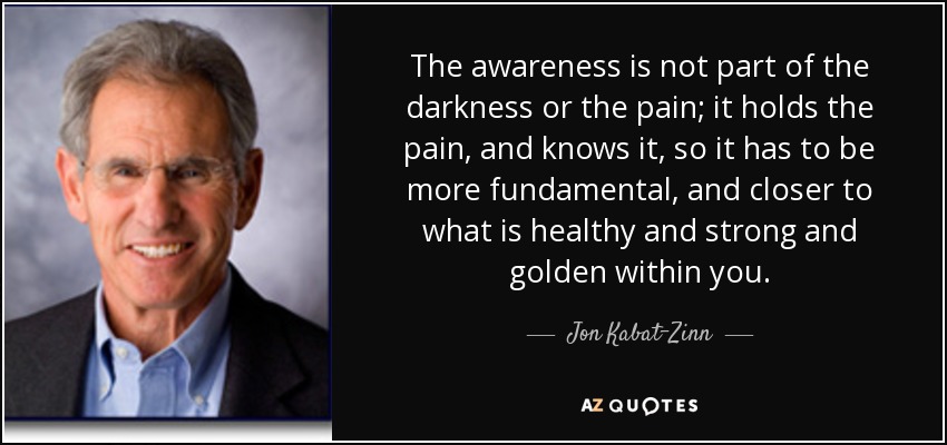 The awareness is not part of the darkness or the pain; it holds the pain, and knows it, so it has to be more fundamental, and closer to what is healthy and strong and golden within you. - Jon Kabat-Zinn
