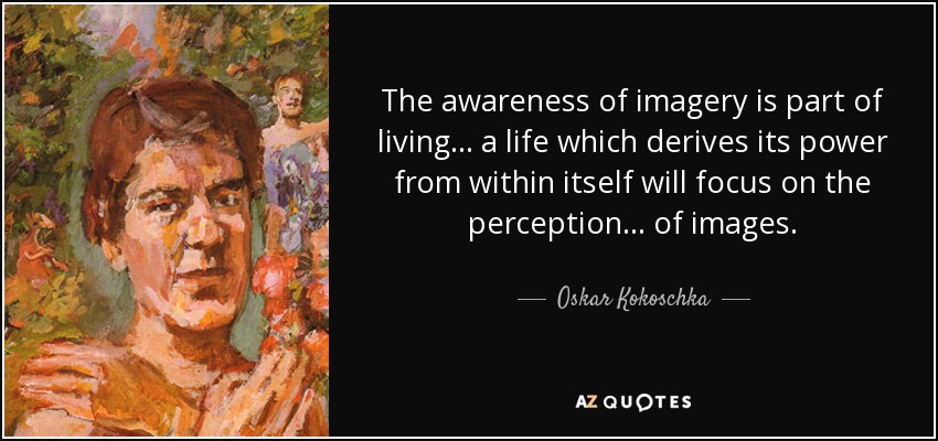 The awareness of imagery is part of living... a life which derives its power from within itself will focus on the perception... of images. - Oskar Kokoschka