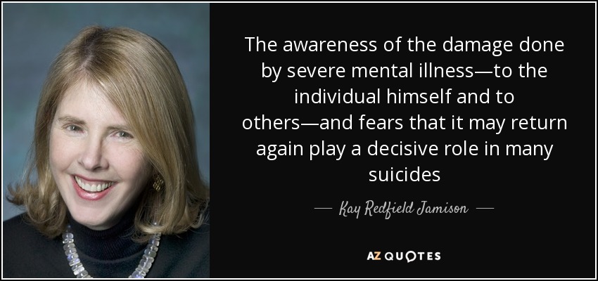 The awareness of the damage done by severe mental illness—to the individual himself and to others—and fears that it may return again play a decisive role in many suicides - Kay Redfield Jamison