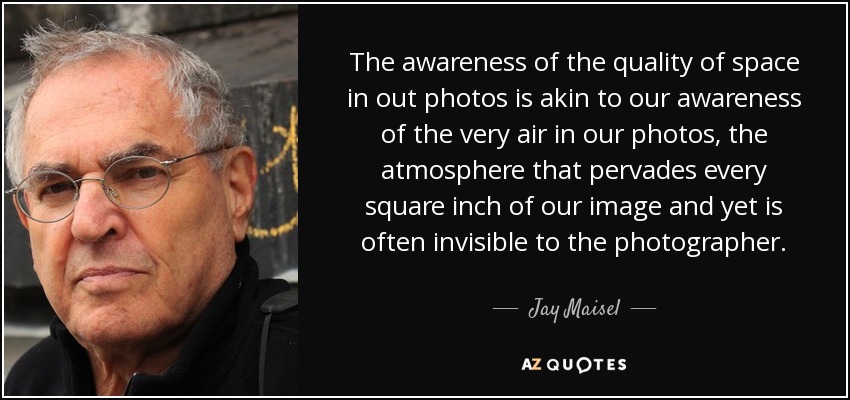 The awareness of the quality of space in out photos is akin to our awareness of the very air in our photos, the atmosphere that pervades every square inch of our image and yet is often invisible to the photographer. - Jay Maisel
