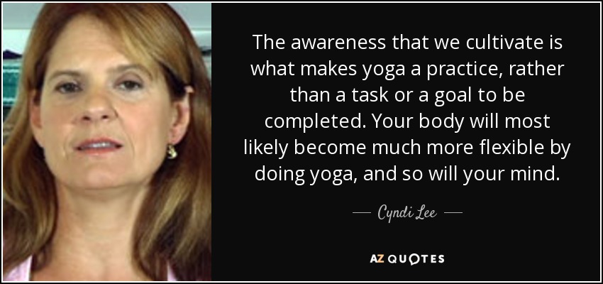 The awareness that we cultivate is what makes yoga a practice, rather than a task or a goal to be completed. Your body will most likely become much more flexible by doing yoga, and so will your mind. - Cyndi Lee