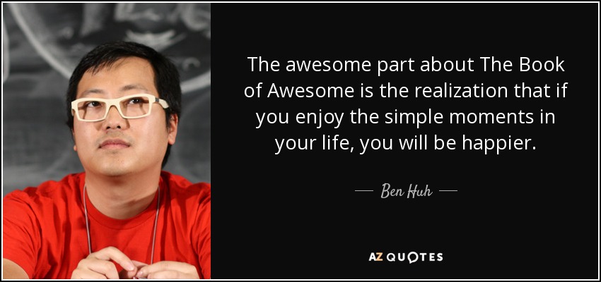 The awesome part about The Book of Awesome is the realization that if you enjoy the simple moments in your life, you will be happier. - Ben Huh