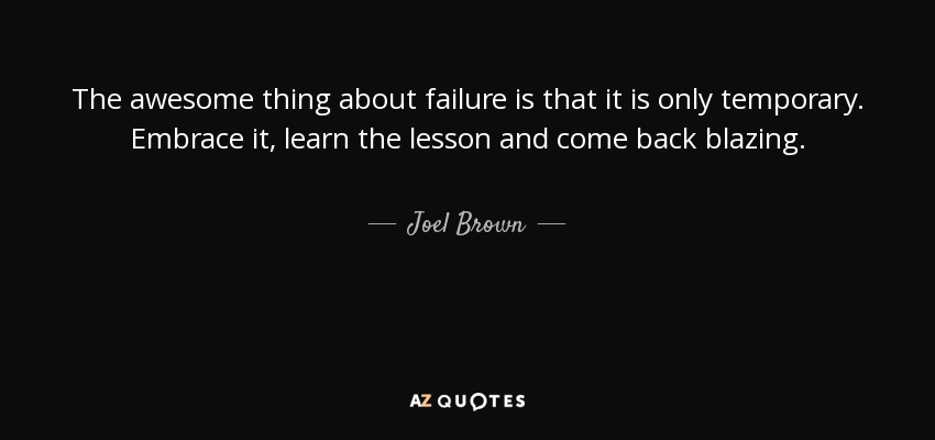 The awesome thing about failure is that it is only temporary. Embrace it, learn the lesson and come back blazing. - Joel Brown