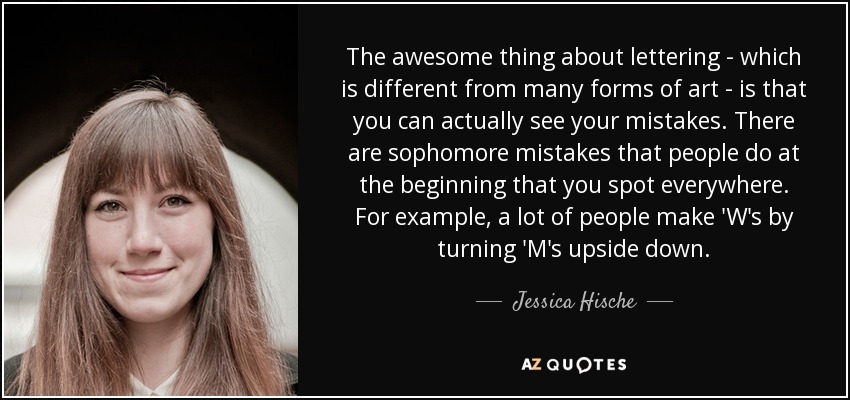 The awesome thing about lettering - which is different from many forms of art - is that you can actually see your mistakes. There are sophomore mistakes that people do at the beginning that you spot everywhere. For example, a lot of people make 'W's by turning 'M's upside down. - Jessica Hische