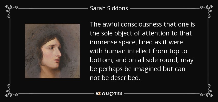 The awful consciousness that one is the sole object of attention to that immense space, lined as it were with human intellect from top to bottom, and on all side round, may be perhaps be imagined but can not be described. - Sarah Siddons