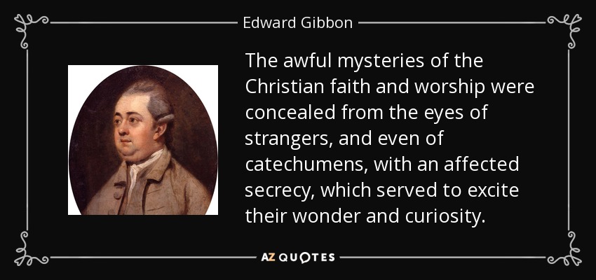 The awful mysteries of the Christian faith and worship were concealed from the eyes of strangers, and even of catechumens, with an affected secrecy, which served to excite their wonder and curiosity. - Edward Gibbon