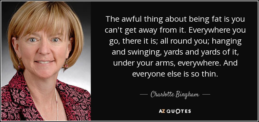 The awful thing about being fat is you can't get away from it. Everywhere you go, there it is; all round you; hanging and swinging, yards and yards of it, under your arms, everywhere. And everyone else is so thin. - Charlotte Bingham