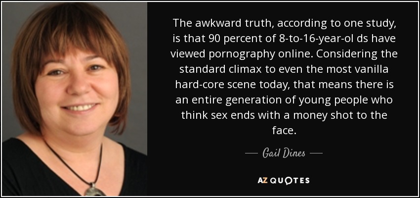 The awkward truth, according to one study, is that 90 percent of 8-to-16-year-ol ds have viewed pornography online. Considering the standard climax to even the most vanilla hard-core scene today, that means there is an entire generation of young people who think sex ends with a money shot to the face. - Gail Dines