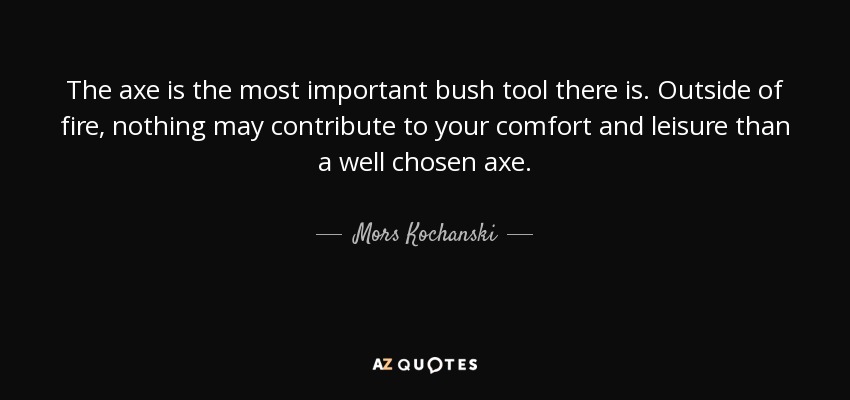 The axe is the most important bush tool there is. Outside of fire, nothing may contribute to your comfort and leisure than a well chosen axe. - Mors Kochanski